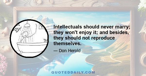 Intellectuals should never marry; they won't enjoy it; and besides, they should not reproduce themselves.