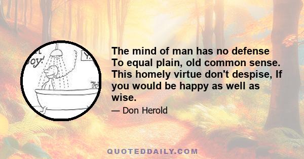 The mind of man has no defense To equal plain, old common sense. This homely virtue don't despise, If you would be happy as well as wise.