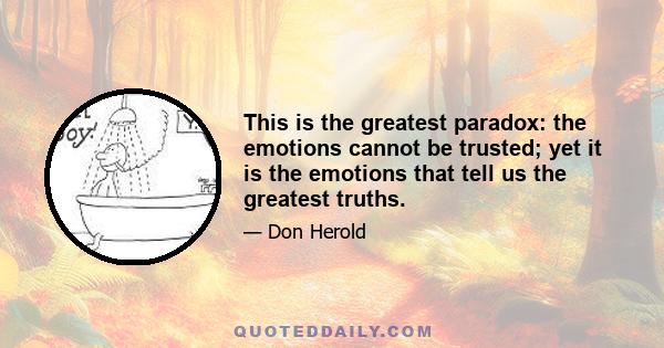 This is the greatest paradox: the emotions cannot be trusted; yet it is the emotions that tell us the greatest truths.