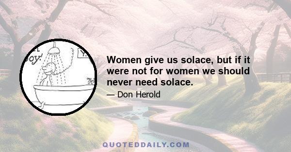 Women give us solace, but if it were not for women we should never need solace.