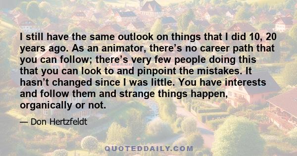 I still have the same outlook on things that I did 10, 20 years ago. As an animator, there’s no career path that you can follow; there’s very few people doing this that you can look to and pinpoint the mistakes. It