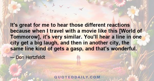 It's great for me to hear those different reactions because when I travel with a movie like this [World of Tommorow], it's very similar. You'll hear a line in one city get a big laugh, and then in another city, the same 