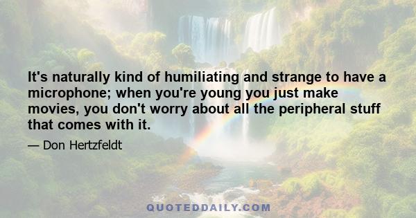 It's naturally kind of humiliating and strange to have a microphone; when you're young you just make movies, you don't worry about all the peripheral stuff that comes with it.