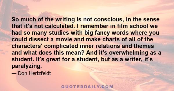 So much of the writing is not conscious, in the sense that it's not calculated. I remember in film school we had so many studies with big fancy words where you could dissect a movie and make charts of all of the