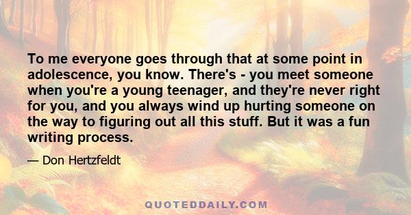 To me everyone goes through that at some point in adolescence, you know. There's - you meet someone when you're a young teenager, and they're never right for you, and you always wind up hurting someone on the way to