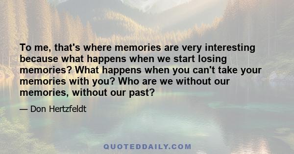 To me, that's where memories are very interesting because what happens when we start losing memories? What happens when you can't take your memories with you? Who are we without our memories, without our past?