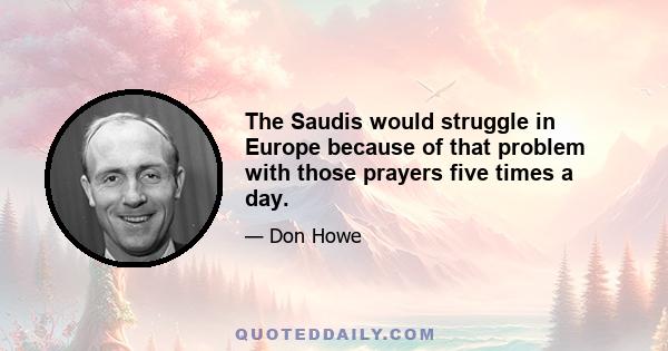 The Saudis would struggle in Europe because of that problem with those prayers five times a day.