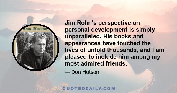 Jim Rohn's perspective on personal development is simply unparalleled. His books and appearances have touched the lives of untold thousands, and I am pleased to include him among my most admired friends.