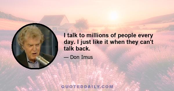 I talk to millions of people every day. I just like it when they can't talk back.