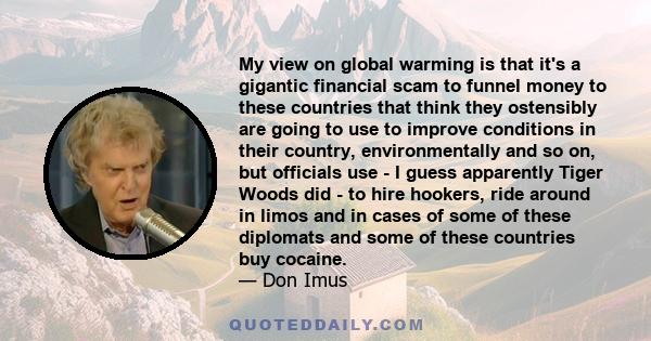 My view on global warming is that it's a gigantic financial scam to funnel money to these countries that think they ostensibly are going to use to improve conditions in their country, environmentally and so on, but