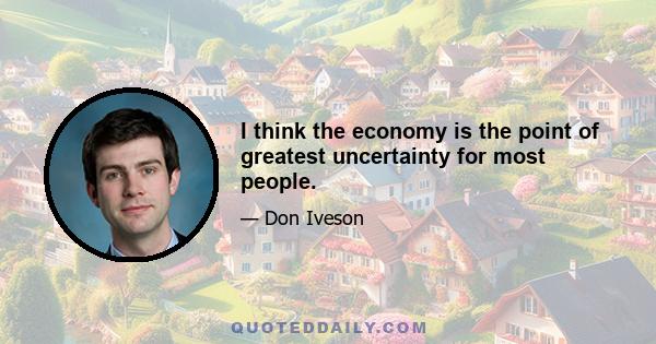 I think the economy is the point of greatest uncertainty for most people.