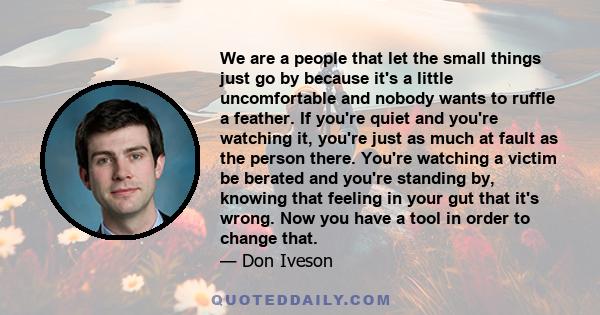 We are a people that let the small things just go by because it's a little uncomfortable and nobody wants to ruffle a feather. If you're quiet and you're watching it, you're just as much at fault as the person there.