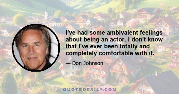 I've had some ambivalent feelings about being an actor. I don't know that I've ever been totally and completely comfortable with it.