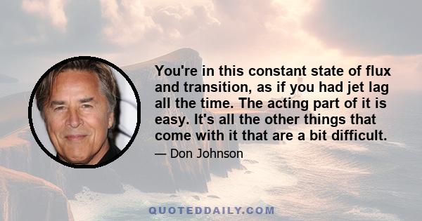 You're in this constant state of flux and transition, as if you had jet lag all the time. The acting part of it is easy. It's all the other things that come with it that are a bit difficult.