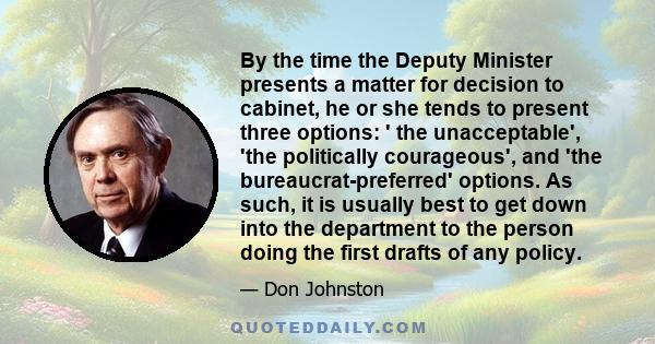 By the time the Deputy Minister presents a matter for decision to cabinet, he or she tends to present three options: ' the unacceptable', 'the politically courageous', and 'the bureaucrat-preferred' options. As such, it 