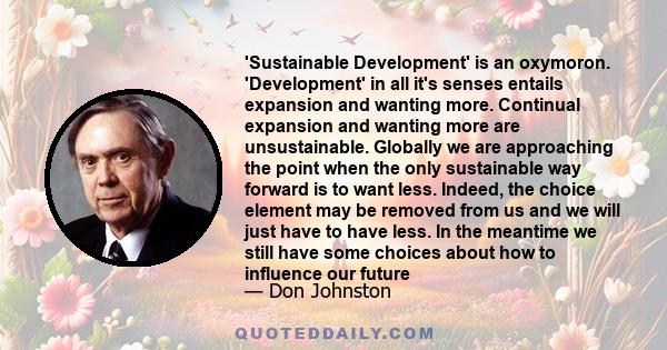 'Sustainable Development' is an oxymoron. 'Development' in all it's senses entails expansion and wanting more. Continual expansion and wanting more are unsustainable. Globally we are approaching the point when the only