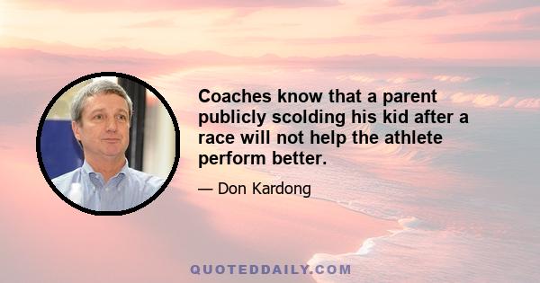 Coaches know that a parent publicly scolding his kid after a race will not help the athlete perform better.