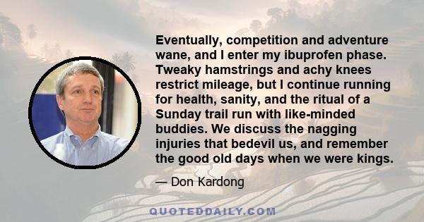 Eventually, competition and adventure wane, and I enter my ibuprofen phase. Tweaky hamstrings and achy knees restrict mileage, but I continue running for health, sanity, and the ritual of a Sunday trail run with