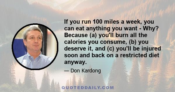 If you run 100 miles a week, you can eat anything you want - Why? Because (a) you'll burn all the calories you consume, (b) you deserve it, and (c) you'll be injured soon and back on a restricted diet anyway.