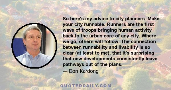 So here's my advice to city planners. Make your city runnable. Runners are the first wave of troops bringing human activity back to the urban core of any city. Where we go, others will follow. The connection between