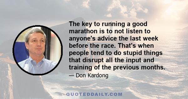 The key to running a good marathon is to not listen to anyone's advice the last week before the race. That's when people tend to do stupid things that disrupt all the input and training of the previous months.