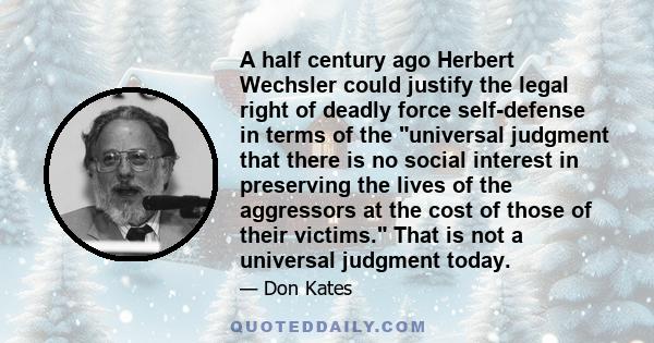 A half century ago Herbert Wechsler could justify the legal right of deadly force self-defense in terms of the universal judgment that there is no social interest in preserving the lives of the aggressors at the cost of 