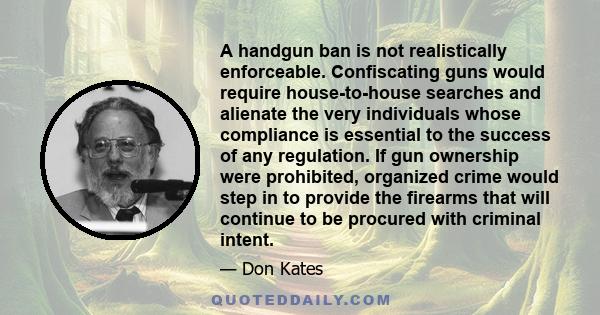 A handgun ban is not realistically enforceable. Confiscating guns would require house-to-house searches and alienate the very individuals whose compliance is essential to the success of any regulation. If gun ownership