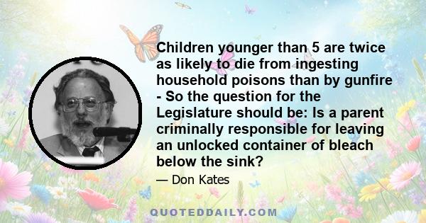 Children younger than 5 are twice as likely to die from ingesting household poisons than by gunfire - So the question for the Legislature should be: Is a parent criminally responsible for leaving an unlocked container