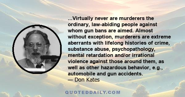 ...Virtually never are murderers the ordinary, law-abiding people against whom gun bans are aimed. Almost without exception, murderers are extreme aberrants with lifelong histories of crime, substance abuse,