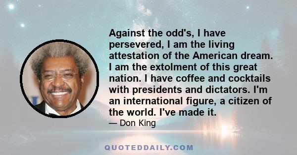 Against the odd's, I have persevered, I am the living attestation of the American dream. I am the extolment of this great nation. I have coffee and cocktails with presidents and dictators. I'm an international figure, a 