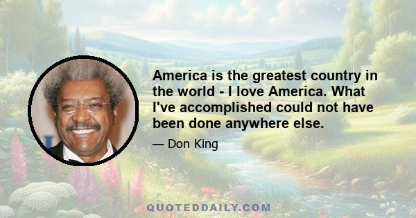 America is the greatest country in the world - I love America. What I've accomplished could not have been done anywhere else.