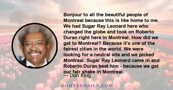 Bonjour to all the beautiful people of Montreal because this is like home to me. We had Sugar Ray Leonard here who changed the globe and took on Roberto Duran right here in Montreal. How did we get to Montreal? Because