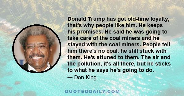 Donald Trump has got old-time loyalty, that's why people like him. He keeps his promises. He said he was going to take care of the coal miners and he stayed with the coal miners. People tell him there's no coal, he