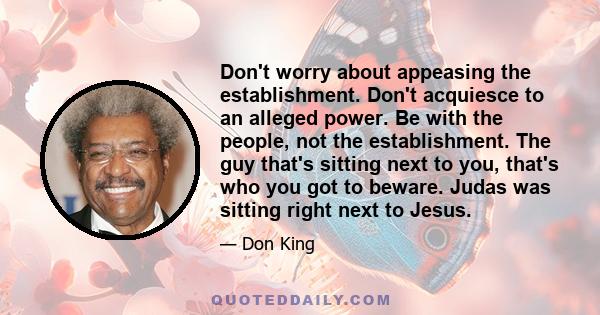 Don't worry about appeasing the establishment. Don't acquiesce to an alleged power. Be with the people, not the establishment. The guy that's sitting next to you, that's who you got to beware. Judas was sitting right