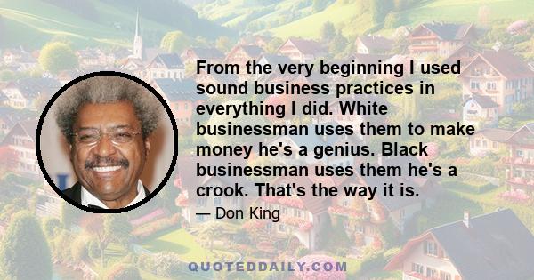 From the very beginning I used sound business practices in everything I did. White businessman uses them to make money he's a genius. Black businessman uses them he's a crook. That's the way it is.