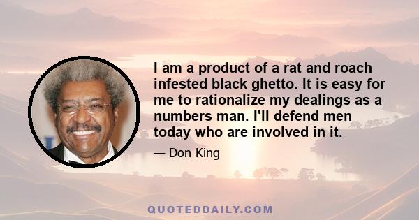 I am a product of a rat and roach infested black ghetto. It is easy for me to rationalize my dealings as a numbers man. I'll defend men today who are involved in it.