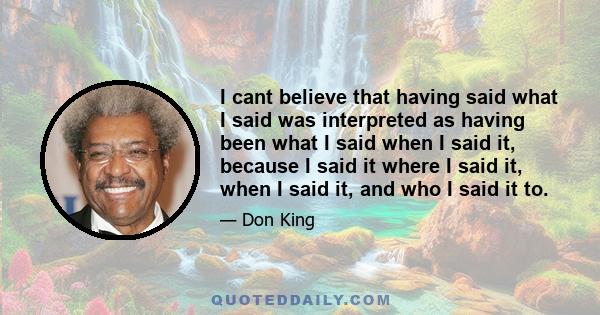 I cant believe that having said what I said was interpreted as having been what I said when I said it, because I said it where I said it, when I said it, and who I said it to.