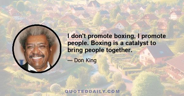 I don't promote boxing, I promote people. Boxing is a catalyst to bring people together.