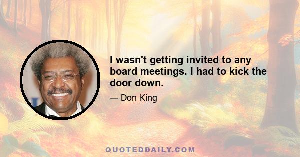 I wasn't getting invited to any board meetings. I had to kick the door down.