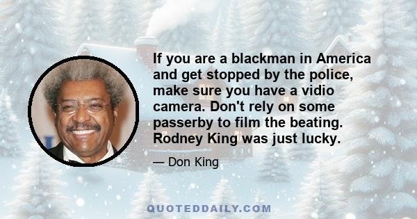 If you are a blackman in America and get stopped by the police, make sure you have a vidio camera. Don't rely on some passerby to film the beating. Rodney King was just lucky.