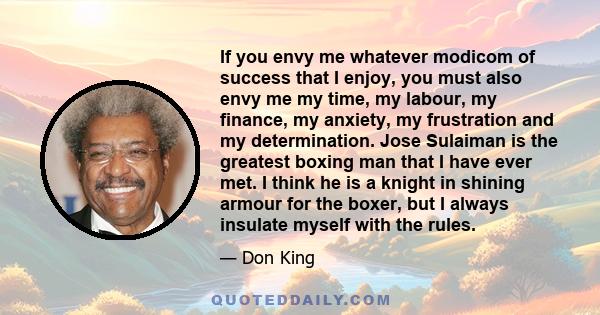 If you envy me whatever modicom of success that I enjoy, you must also envy me my time, my labour, my finance, my anxiety, my frustration and my determination. Jose Sulaiman is the greatest boxing man that I have ever