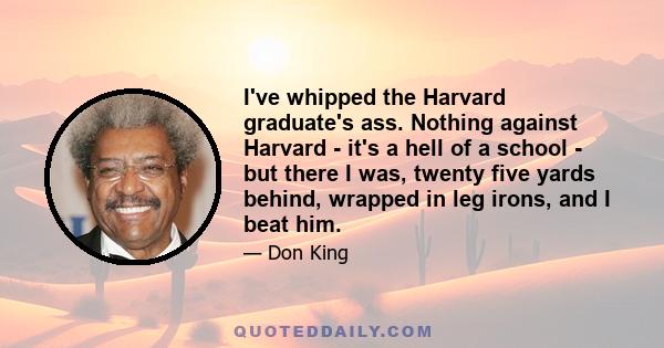 I've whipped the Harvard graduate's ass. Nothing against Harvard - it's a hell of a school - but there I was, twenty five yards behind, wrapped in leg irons, and I beat him.