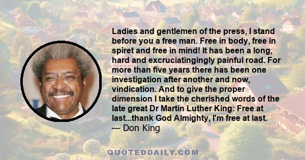 Ladies and gentlemen of the press, I stand before you a free man. Free in body, free in spiret and free in mind! It has been a long, hard and excruciatingingly painful road. For more than five years there has been one