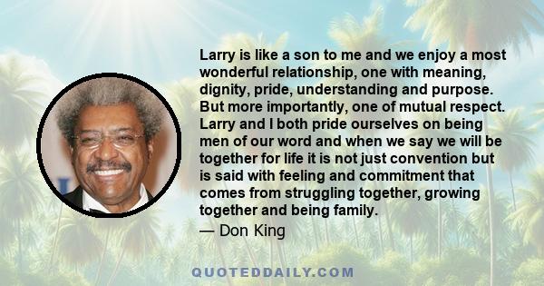 Larry is like a son to me and we enjoy a most wonderful relationship, one with meaning, dignity, pride, understanding and purpose. But more importantly, one of mutual respect. Larry and I both pride ourselves on being