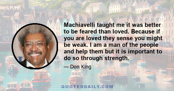 Machiavelli taught me it was better to be feared than loved. Because if you are loved they sense you might be weak. I am a man of the people and help them but it is important to do so through strength.