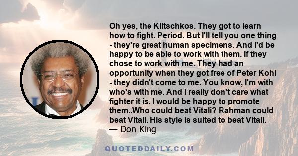 Oh yes, the Klitschkos. They got to learn how to fight. Period. But I'll tell you one thing - they're great human specimens. And I'd be happy to be able to work with them. If they chose to work with me. They had an