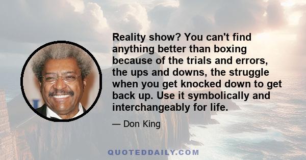 Reality show? You can't find anything better than boxing because of the trials and errors, the ups and downs, the struggle when you get knocked down to get back up. Use it symbolically and interchangeably for life.