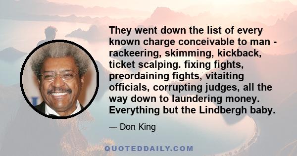 They went down the list of every known charge conceivable to man - rackeering, skimming, kickback, ticket scalping. fixing fights, preordaining fights, vitaiting officials, corrupting judges, all the way down to