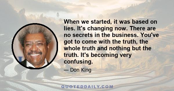 When we started, it was based on lies. It's changing now. There are no secrets in the business. You've got to come with the truth, the whole truth and nothing but the truth. It's becoming very confusing.