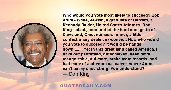 Who would you vote most likely to succeed? Bob Arum - White, Jewish, a graduate of Harvard, a Kennady Raider, United States Attorney. Don King - black, poor, out of the hard core getto of Cleveland, Ohio, numbers